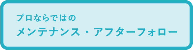 プロならではのメンテナンス・アフターフォロー